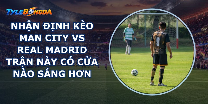 Nhận Định kèo Man City Vs Real Madrid