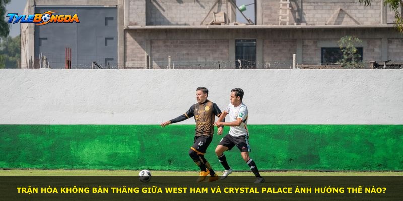 Trận hòa không bàn thắng giữa West Ham và Crystal Palace ảnh hưởng thế nào?